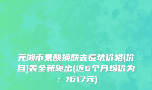 芜湖市果酸换肤去痘坑价格(价目)表全新曝出(近6个月均价为：1617元)