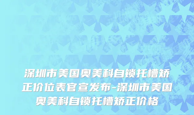 深圳市美国奥美科自锁托槽矫正价位表官宣发布-深圳市美国奥美科自锁托槽矫正价格