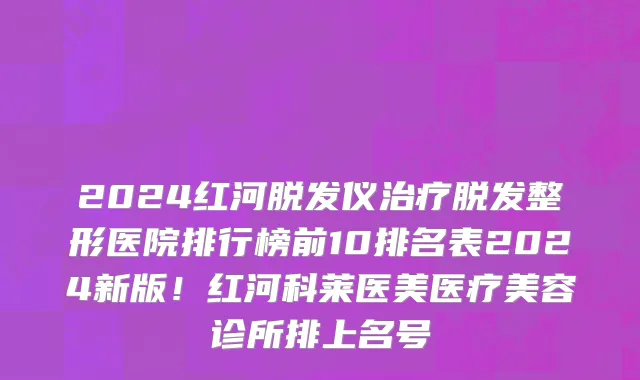 2024红河脱发仪治疗脱发整形医院排行榜前10排名表2024新版!红河科莱医美医疗美容诊所排上名号
