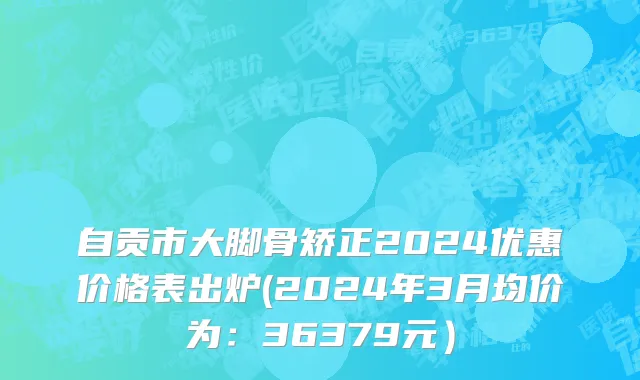 自贡市大脚骨矫正2024优惠价格表出炉(2024年3月均价为：36379元）