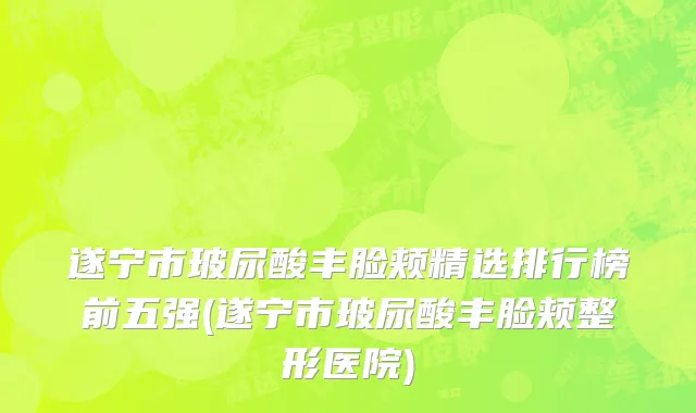 遂宁市玻尿酸丰脸颊精选排行榜前五强(遂宁市玻尿酸丰脸颊整形医院)