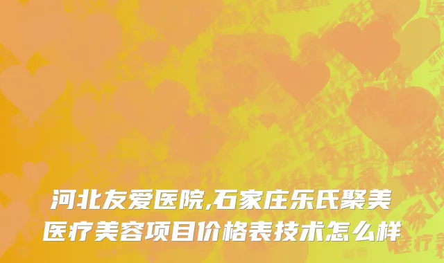 河北友爱医院,石家庄乐氏聚美医疗美容项目价格表技术怎么样