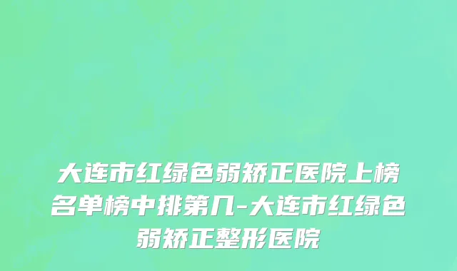 大连市红绿色弱矫正医院上榜名单榜中排第几-大连市红绿色弱矫正整形医院