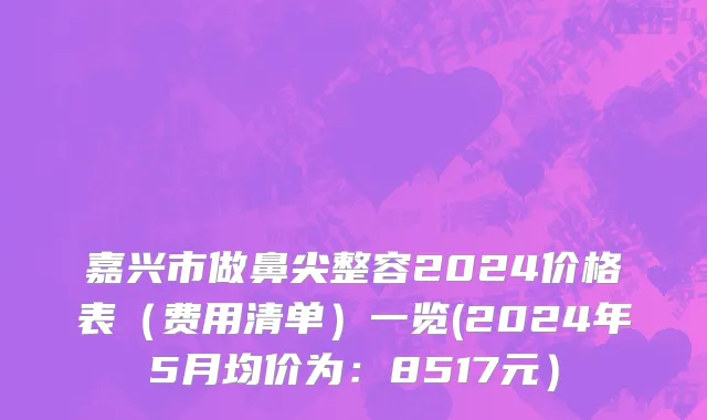 嘉兴市做鼻尖整容2024价格表（费用清单）一览(2024年5月均价为：8517元）