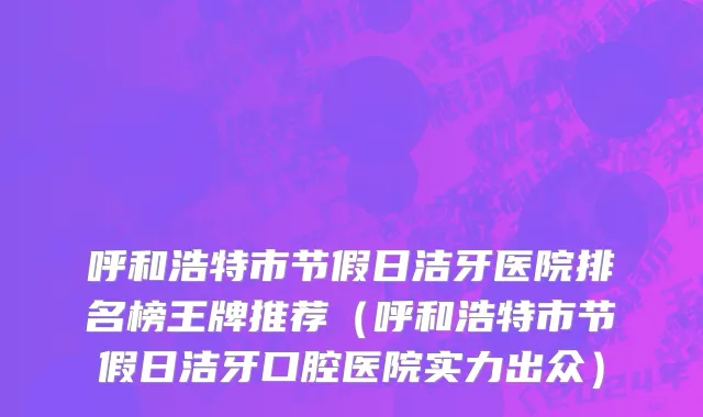 呼和浩特市节假日洁牙医院排名榜王牌推荐（呼和浩特市节假日洁牙口腔医院实力出众）