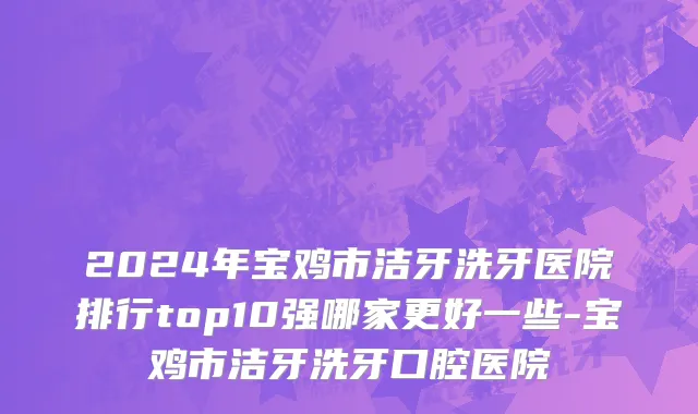 2024年宝鸡市洁牙洗牙医院排行top10强哪家更好一些-宝鸡市洁牙洗牙口腔医院