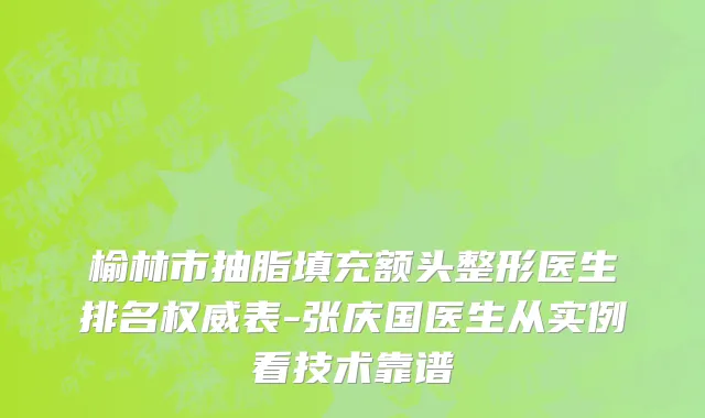 榆林市抽脂填充额头整形医生排名权威表-张庆国医生从实例看技术靠谱