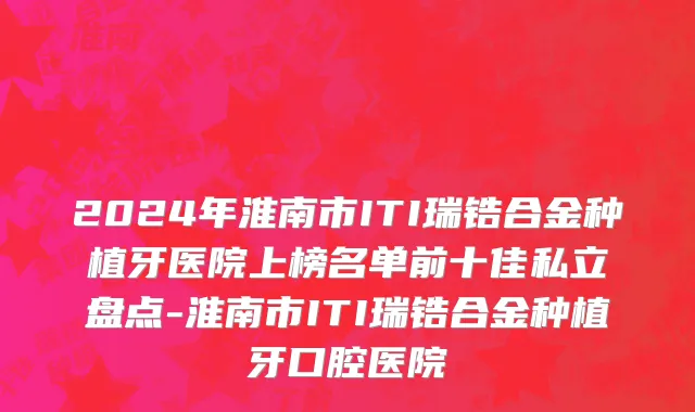 2024年淮南市ITI瑞锆合金种植牙医院上榜名单前十佳私立盘点-淮南市ITI瑞锆合金种植牙口腔医院
