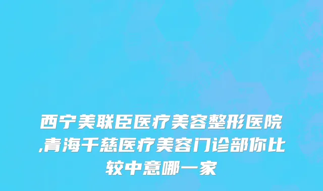西宁美联臣医疗美容整形医院,青海千慈医疗美容门诊部你比较中意哪一家