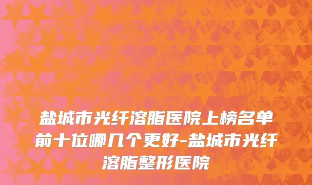 盐城市光纤溶脂医院上榜名单前十位哪几个更好-盐城市光纤溶脂整形医院