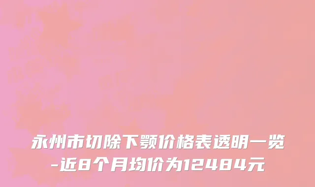 永州市切除下颚价格表透明一览-近8个月均价为12484元