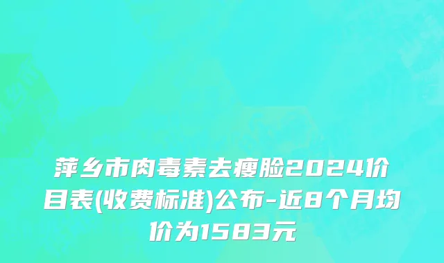 萍乡市肉毒素去瘦脸2024价目表(收费标准)公布-近8个月均价为1583元