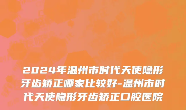 2024年温州市时代天使隐形牙齿矫正哪家比较好-温州市时代天使隐形牙齿矫正口腔医院