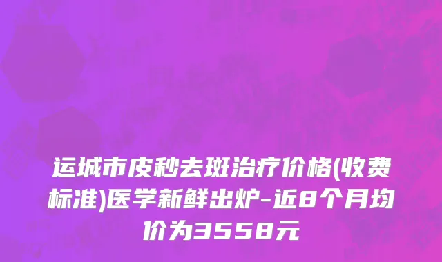 运城市皮秒去斑治疗价格(收费标准)医学新鲜出炉-近8个月均价为3558元