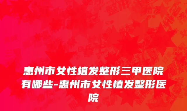 惠州市女性植发整形三甲医院有哪些-惠州市女性植发整形医院