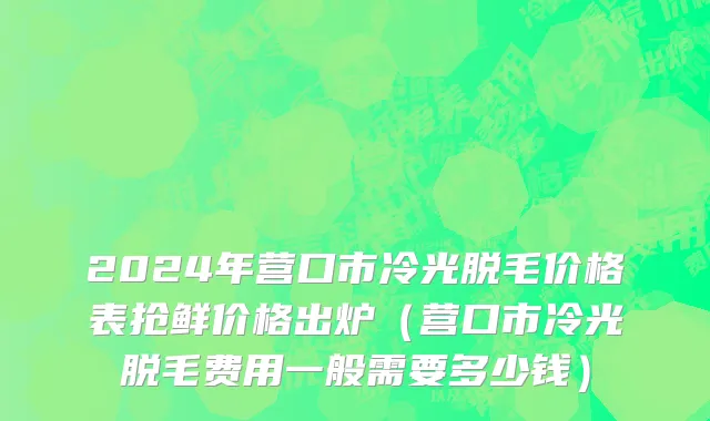 2024年营口市冷光脱毛价格表抢鲜价格出炉（营口市冷光脱毛费用一般需要多少钱）