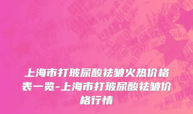 上海市打玻尿酸祛皱火热价格表一览-上海市打玻尿酸祛皱价格行情