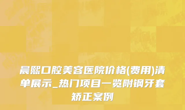 晨熙口腔美容医院价格(费用)清单展示_热门项目一览附钢牙套矫正案例