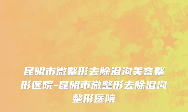 昆明市微整形去除泪沟美容整形医院-昆明市微整形去除泪沟整形医院