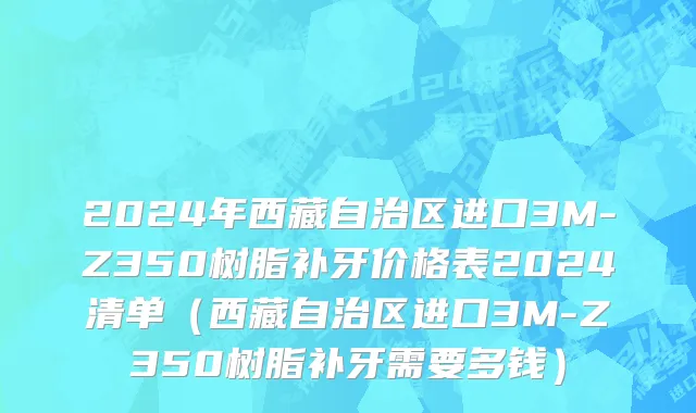 2024年西藏自治区进口3M-Z350树脂补牙价格表2024清单（西藏自治区进口3M-Z350树脂补牙需要多钱）