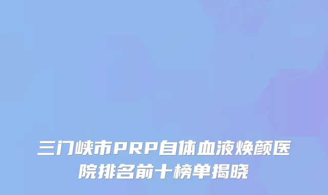三门峡市PRP自体血液焕颜医院排名前十榜单揭晓