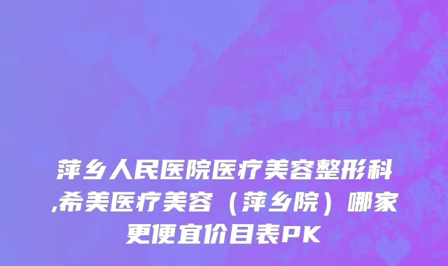 萍乡人民医院医疗美容整形科,希美医疗美容（萍乡院）哪家更便宜价目表PK
