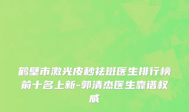 鹤壁市激光皮秒祛斑医生排行榜前十名上新-郭清杰医生靠谱权威