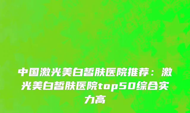中国激光美白皙肤医院推荐：激光美白皙肤医院top50综合实力高