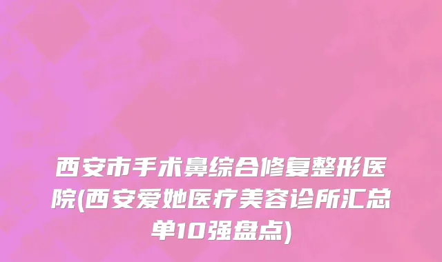 西安市手术鼻综合修复整形医院(西安爱她医疗美容诊所汇总单10强盘点)