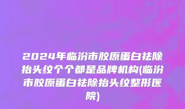 2024年临汾市胶原蛋白祛除抬头纹个个都是品牌机构(临汾市胶原蛋白祛除抬头纹整形医院)