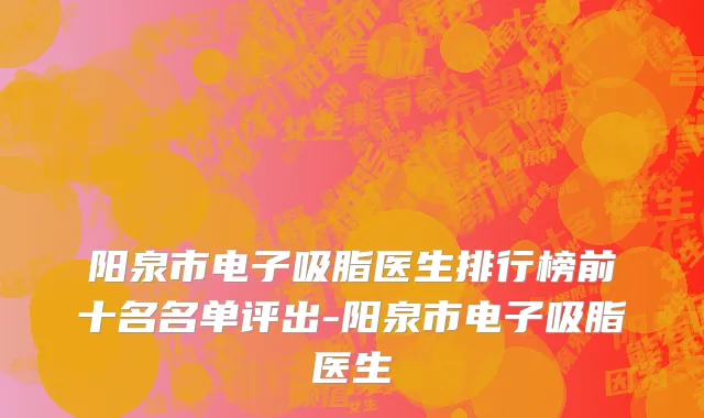 阳泉市电子吸脂医生排行榜前十名名单评出-阳泉市电子吸脂医生