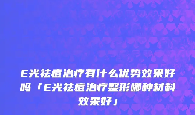 E光祛痘治疗有什么优势效果好吗「E光祛痘治疗整形哪种材料效果好」