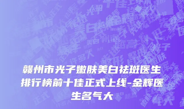 赣州市光子嫩肤美白祛斑医生排行榜前十佳正式上线-金辉医生名气大