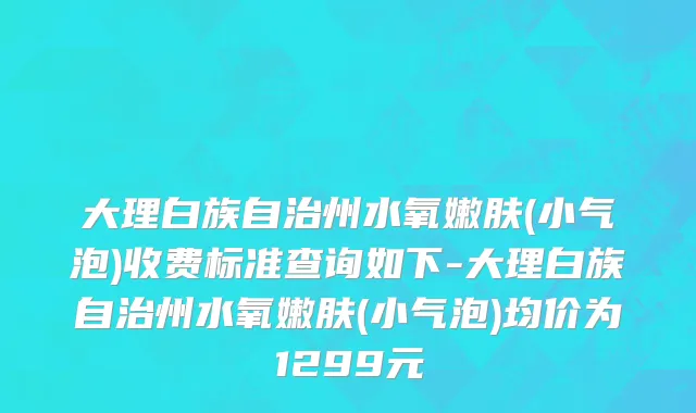 大理白族自治州水氧嫩肤(小气泡)收费标准查询如下-大理白族自治州水氧嫩肤(小气泡)均价为1299元