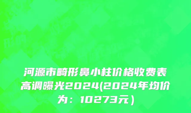 河源市畸形鼻小柱价格收费表高调曝光2024(2024年均价为：10273元）