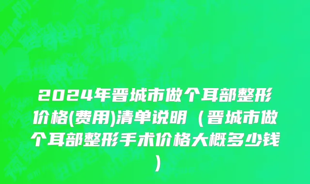 2024年晋城市做个耳部整形价格(费用)清单说明（晋城市做个耳部整形手术价格大概多少钱）