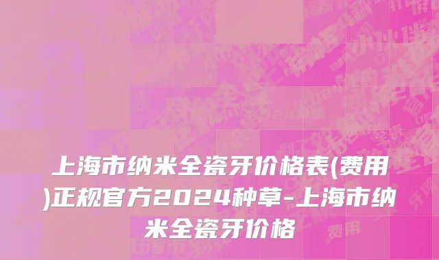 上海市纳米全瓷牙价格表(费用)正规官方2024种草-上海市纳米全瓷牙价格