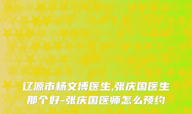 辽源市杨文博医生,张庆国医生那个好-张庆国医师怎么预约