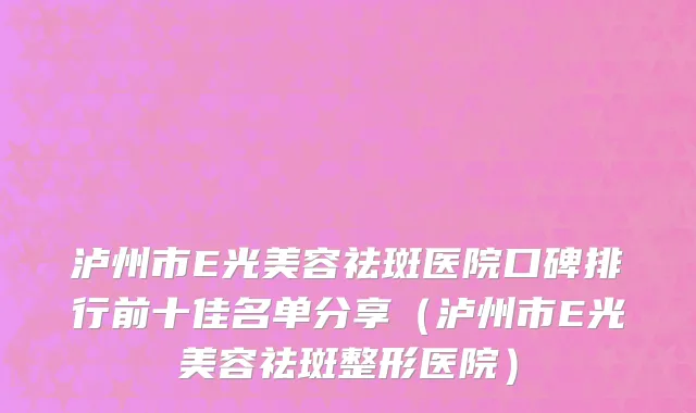 泸州市E光美容祛斑医院口碑排行前十佳名单分享（泸州市E光美容祛斑整形医院）