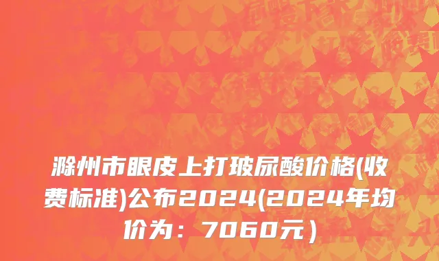 滁州市眼皮上打玻尿酸价格(收费标准)公布2024(2024年均价为：7060元）