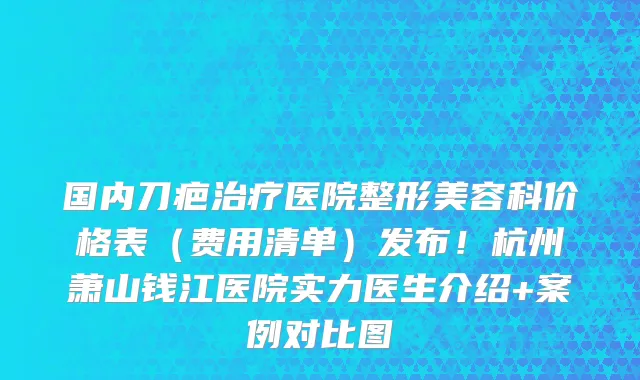 国内刀疤治疗医院整形美容科价格表(费用清单)发布!杭州萧山钱江医院实力医生介绍+案例对比图