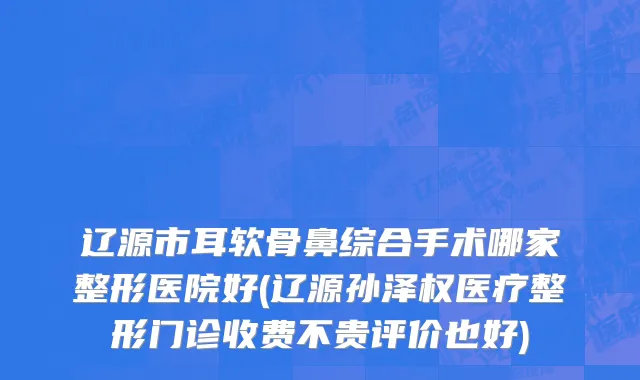 辽源市耳软骨鼻综合手术哪家整形医院好(辽源孙泽权医疗整形门诊收费不贵评价也好)
