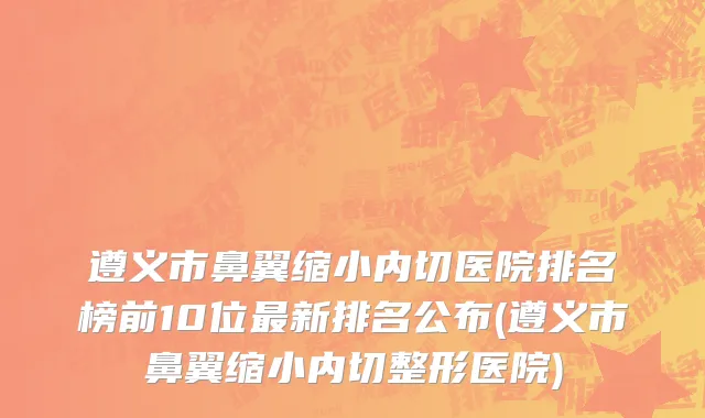 遵义市鼻翼缩小内切医院排名榜前10位最新排名公布(遵义市鼻翼缩小内切整形医院)