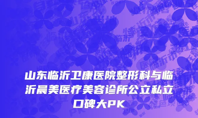 山东临沂卫康医院整形科与临沂晨美医疗美容诊所公立私立口碑大PK