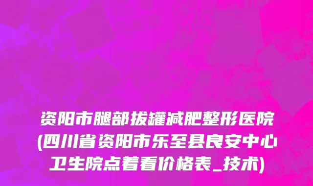 资阳市腿部拔罐减肥整形医院(四川省资阳市乐至县良安中心卫生院点着看价格表_技术)
