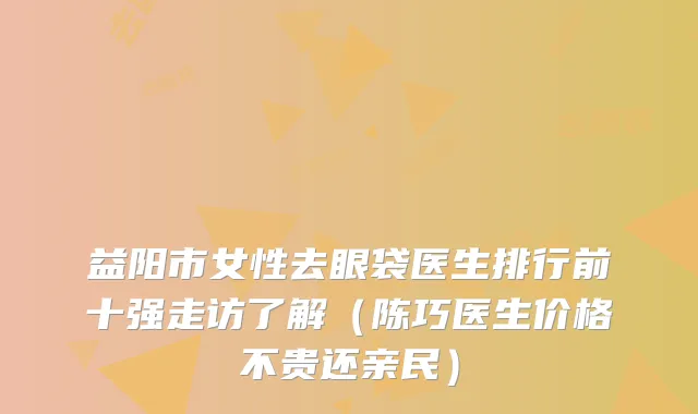 益阳市女性去眼袋医生排行前十强走访了解（陈巧医生价格不贵还亲民）