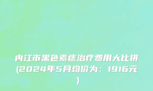 内江市黑色素痣治疗费用大比拼(2024年5月均价为：1916元）