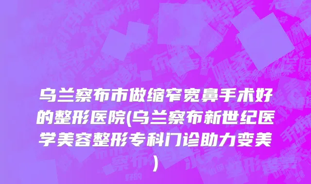 乌兰察布市做缩窄宽鼻手术好的整形医院(乌兰察布新世纪医学美容整形专科门诊助力变美)