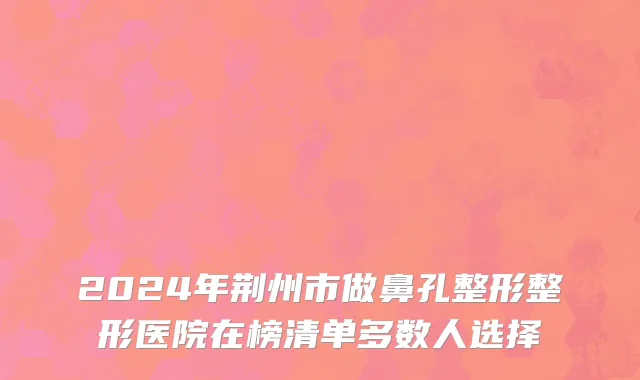 2024年荆州市做鼻孔整形整形医院在榜清单多数人选择