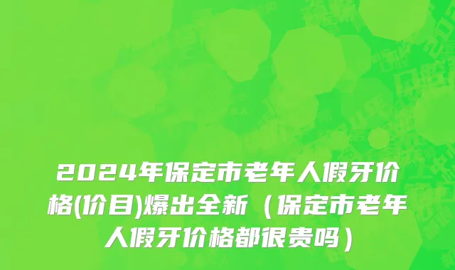 2024年保定市老年人假牙价格(价目)爆出全新（保定市老年人假牙价格都很贵吗）
